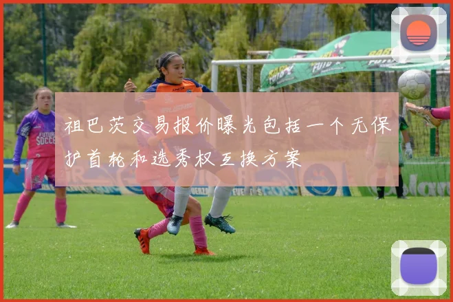 祖巴茨交易报价曝光包括一个无保护首轮和选秀权互换方案