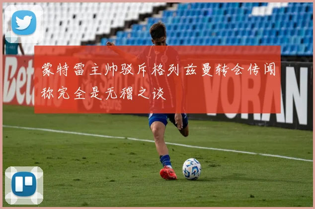 蒙特雷主帅驳斥格列兹曼转会传闻称完全是无稽之谈
