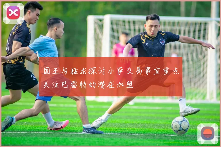 国王与猛龙探讨小萨交易事宜重点关注巴雷特的潜在加盟