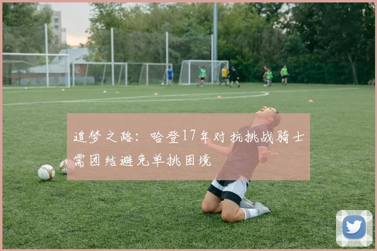 追梦之路：哈登17年对抗挑战骑士需团结避免单挑困境