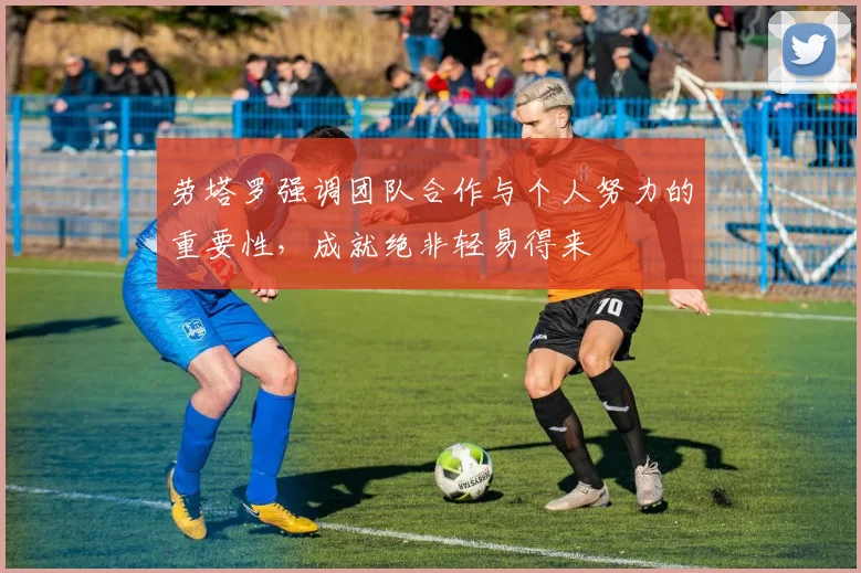 劳塔罗强调团队合作与个人努力的重要性，成就绝非轻易得来