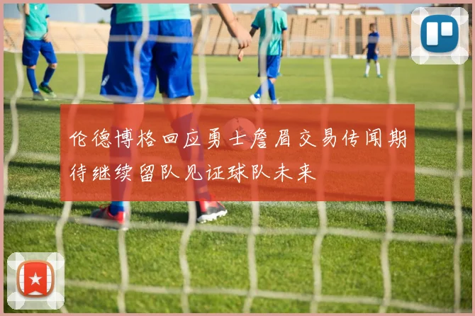 伦德博格回应勇士詹眉交易传闻期待继续留队见证球队未来