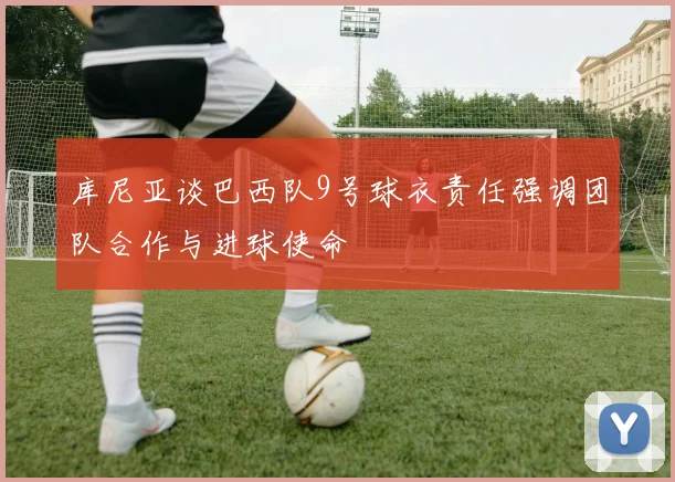 库尼亚谈巴西队9号球衣责任强调团队合作与进球使命