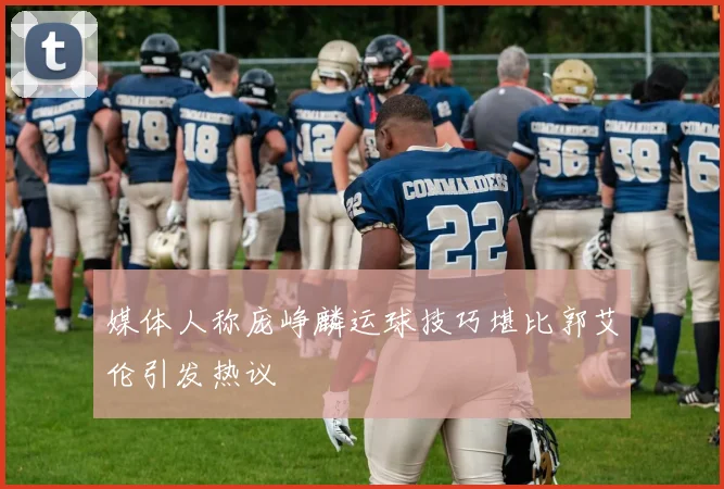 媒体人称庞峥麟运球技巧堪比郭艾伦引发热议