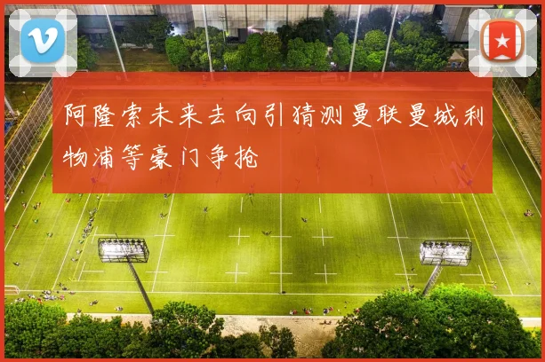 阿隆索未来去向引猜测曼联曼城利物浦等豪门争抢