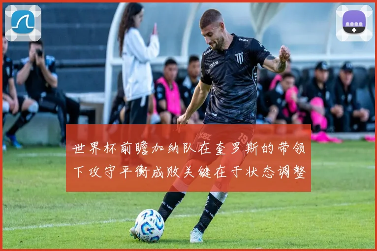 世界杯前瞻加纳队在奎罗斯的带领下攻守平衡成败关键在于状态调整