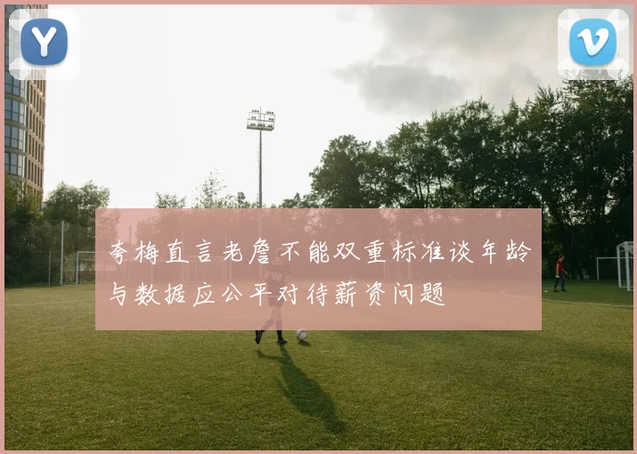 夸梅直言老詹不能双重标准谈年龄与数据应公平对待薪资问题