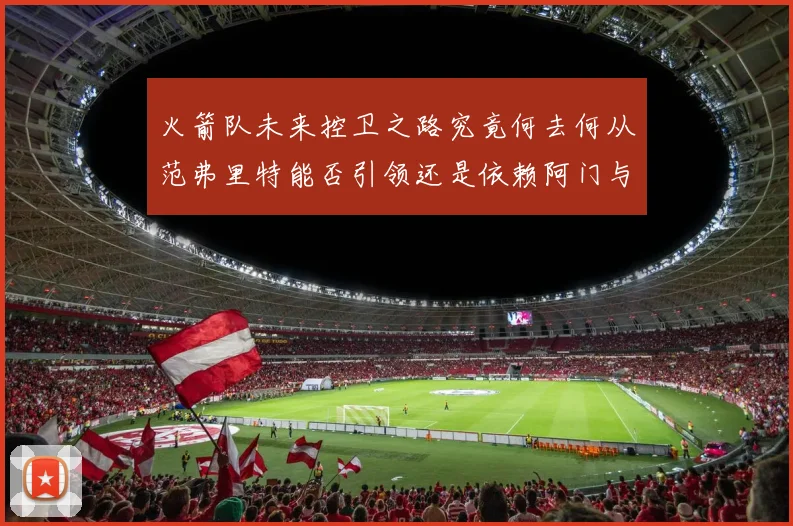 火箭队未来控卫之路究竟何去何从范弗里特能否引领还是依赖阿门与谢泼德