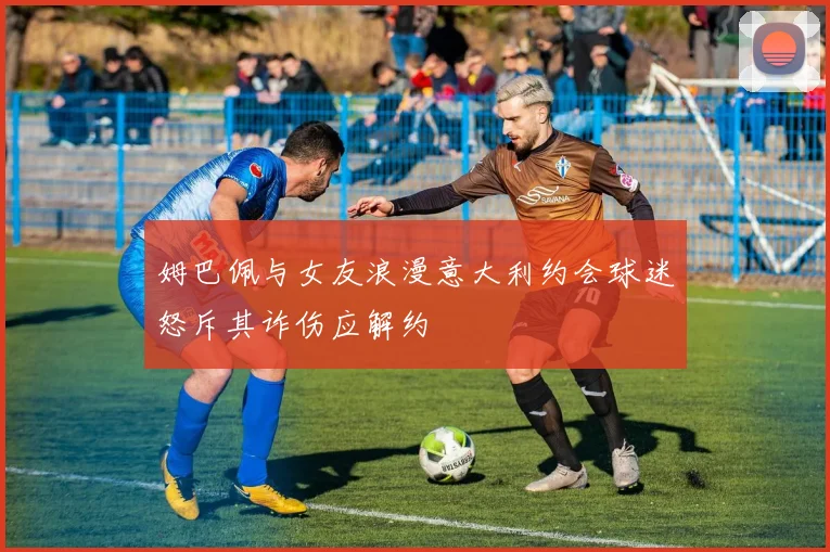 姆巴佩与女友浪漫意大利约会球迷怒斥其诈伤应解约