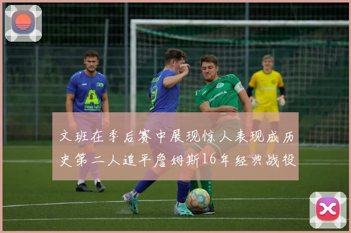 文班在季后赛中展现惊人表现成历史第二人追平詹姆斯16年经典战役记录