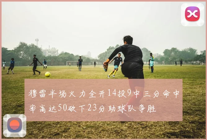 穆雷半场火力全开14投9中三分命中率高达50砍下23分助球队争胜