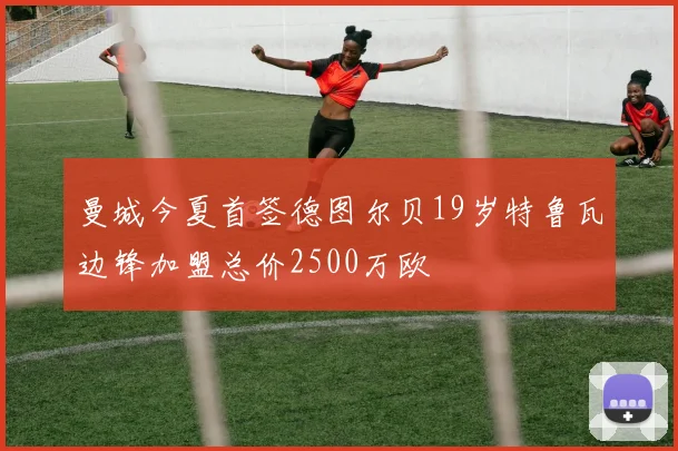 曼城今夏首签德图尔贝19岁特鲁瓦边锋加盟总价2500万欧