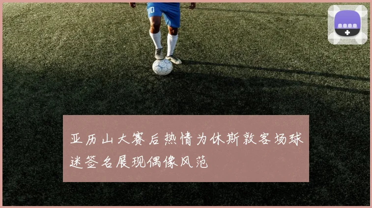 亚历山大赛后热情为休斯敦客场球迷签名展现偶像风范