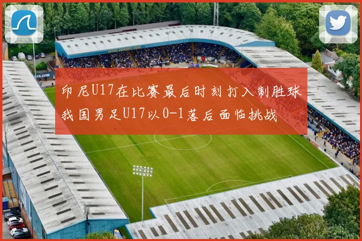 印尼U17在比赛最后时刻打入制胜球我国男足U17以0-1落后面临挑战