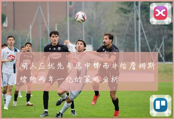 湖人应优先考虑中锋而非给詹姆斯续约两年一亿的策略分析