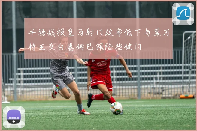 半场战报皇马射门效率低下与莱万特互交白卷姆巴佩险些破门