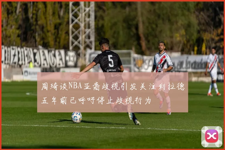 周琦谈NBA亚裔歧视引发关注利拉德五年前已呼吁停止歧视行为