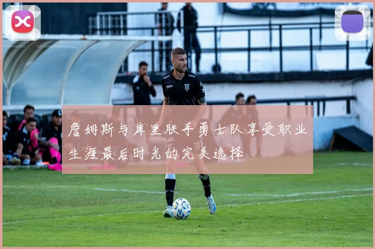 詹姆斯与库里联手勇士队享受职业生涯最后时光的完美选择
