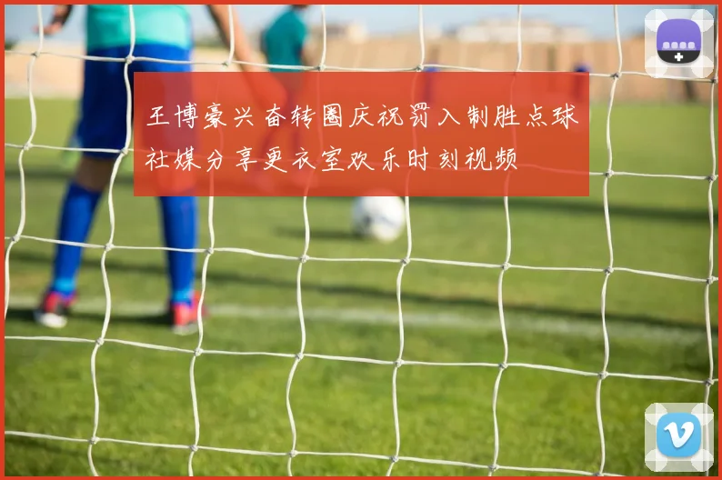 王博豪兴奋转圈庆祝罚入制胜点球社媒分享更衣室欢乐时刻视频