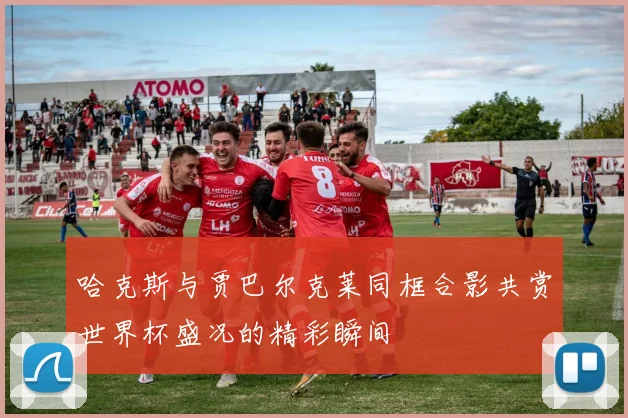 哈克斯与贾巴尔克莱同框合影共赏世界杯盛况的精彩瞬间