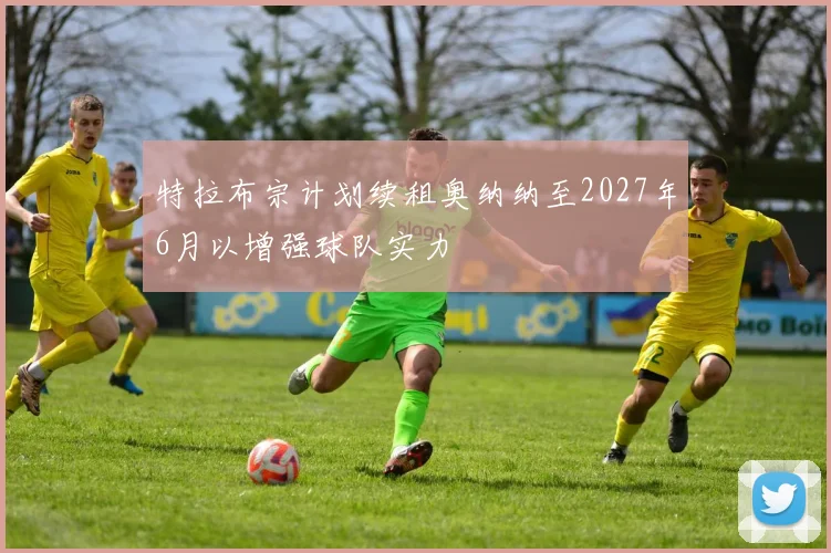 特拉布宗计划续租奥纳纳至2027年6月以增强球队实力