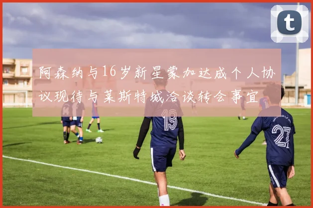 阿森纳与16岁新星蒙加达成个人协议现待与莱斯特城洽谈转会事宜