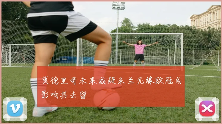 莫德里奇未来成疑米兰无缘欧冠或影响其去留